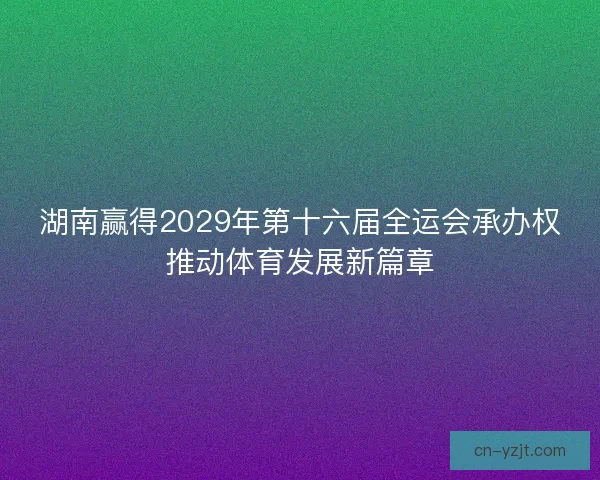 湖南赢得2029年第十六届全运会承办权推动体育发展新篇章