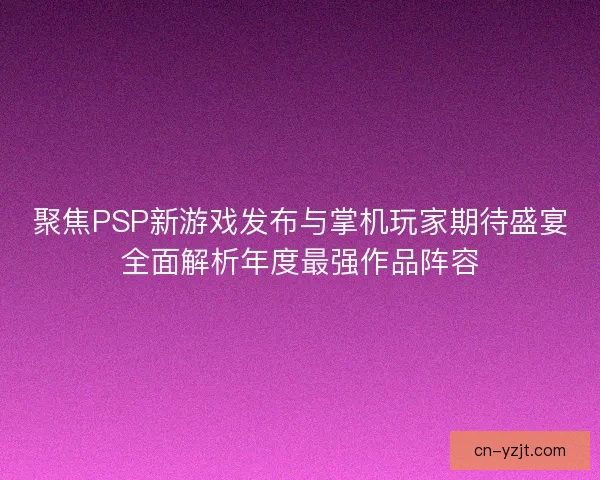 聚焦PSP新游戏发布与掌机玩家期待盛宴全面解析年度最强作品阵容