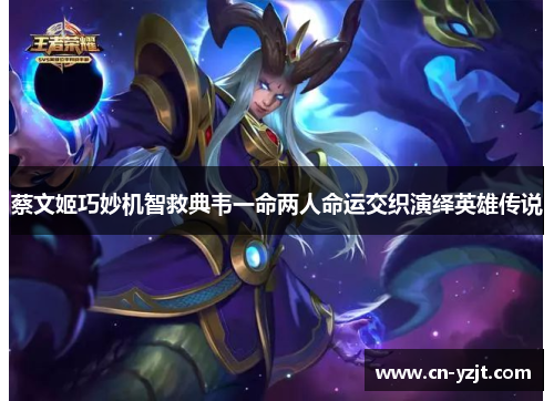 蔡文姬巧妙机智救典韦一命两人命运交织演绎英雄传说